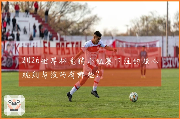 2026世界杯竞猜小组赛下注的核心规则与技巧有哪些？